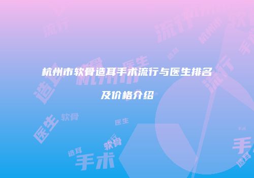 杭州市软骨造耳手术流行与医生排名及价格介绍