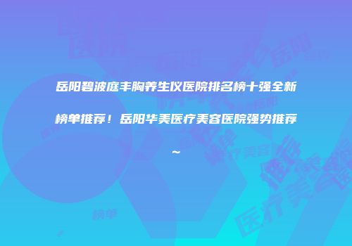 岳阳碧波庭丰胸养生仪医院排名榜十强全新榜单推荐！岳阳华美医疗美容医院强势推荐~