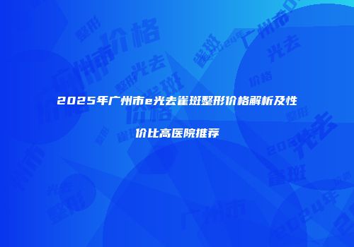 2025年广州市e光去雀斑整形价格解析及性价比高医院推荐