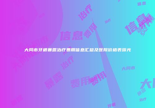 大同市牙根暴露治疗费用信息汇总及医院价格表曝光