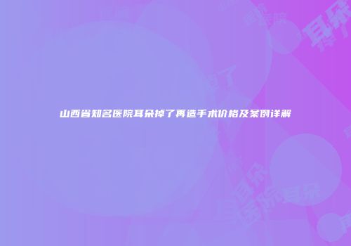 山西省知名医院耳朵掉了再造手术价格及案例详解