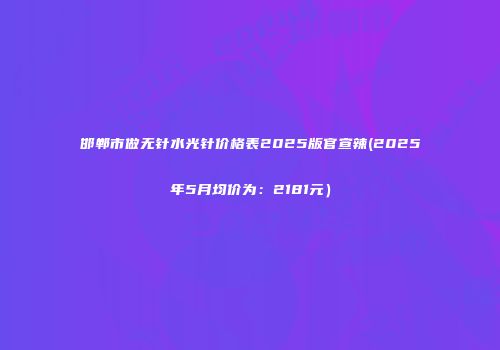 邯郸市做无针水光针价格表2025版官宣辣(2025年5月均价为：2181元）
