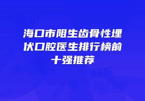 海口市阻生齿骨性埋伏口腔医生排行榜前十强推荐