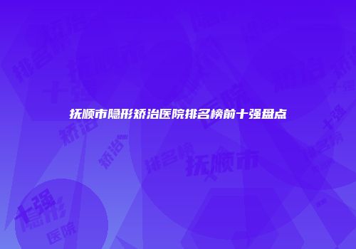 抚顺市隐形矫治医院排名榜前十强盘点