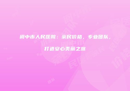 阆中市人民医院：亲民价格，专业团队，打造安心美丽之旅