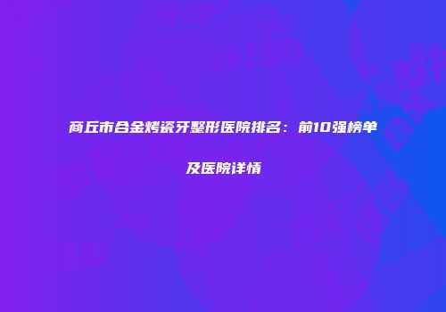 商丘市合金烤瓷牙整形医院排名：前10强榜单及医院详情