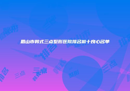 眉山市韩式三点整形医院排名前十良心名单