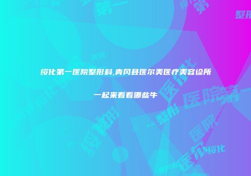 绥化第一医院整形科,青冈县医尔美医疗美容诊所一起来看看哪些牛