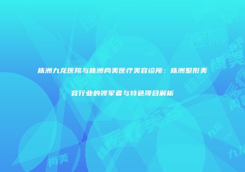 株洲九龙医院与株洲尚美医疗美容诊所：株洲整形美容行业的领军者与特色项目解析