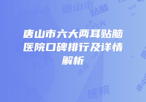 唐山市六大两耳贴脑医院口碑排行及详情解析