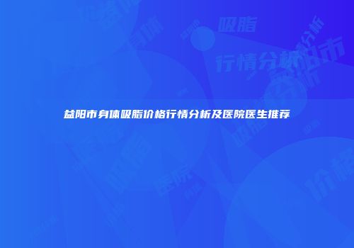 益阳市身体吸脂价格行情分析及医院医生推荐