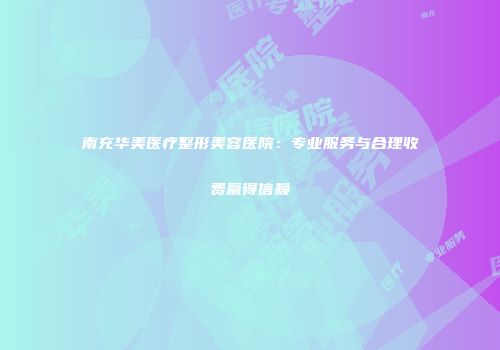 南充华美医疗整形美容医院：专业服务与合理收费赢得信赖