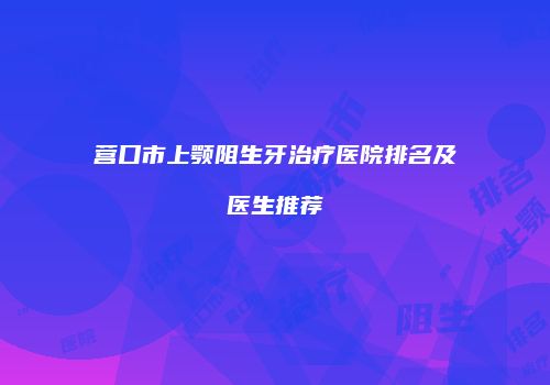 营口市上颚阻生牙治疗医院排名及医生推荐