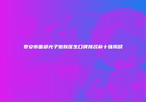 泰安市面部光子嫩肤医生口碑排名前十强揭晓