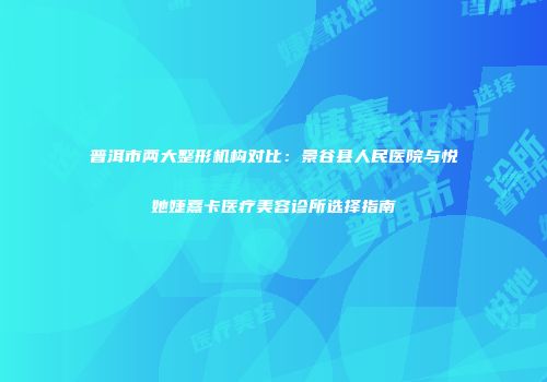 普洱市两大整形机构对比：景谷县人民医院与悦她婕熹卡医疗美容诊所选择指南