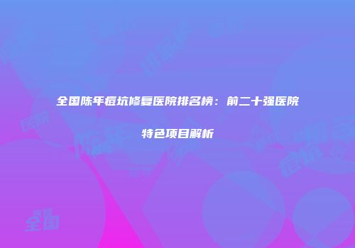 全国陈年痘坑修复医院排名榜：前二十强医院特色项目解析
