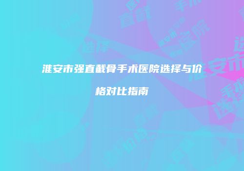 淮安市强直截骨手术医院选择与价格对比指南