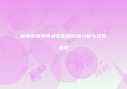 廊坊市耳郭再造整形科价格分析与医院推荐