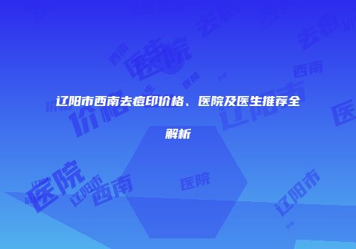 辽阳市西南去痘印价格、医院及医生推荐全解析