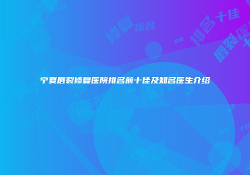 宁夏唇裂修复医院排名前十佳及知名医生介绍
