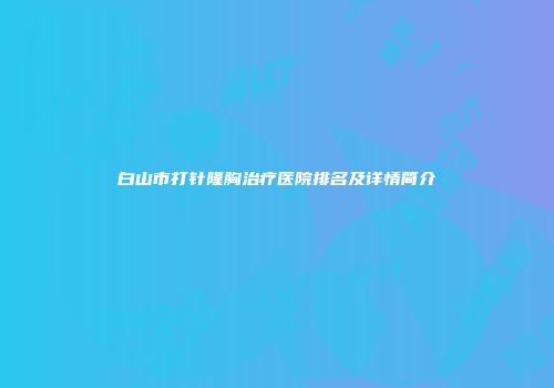 白山市打针隆胸治疗医院排名及详情简介