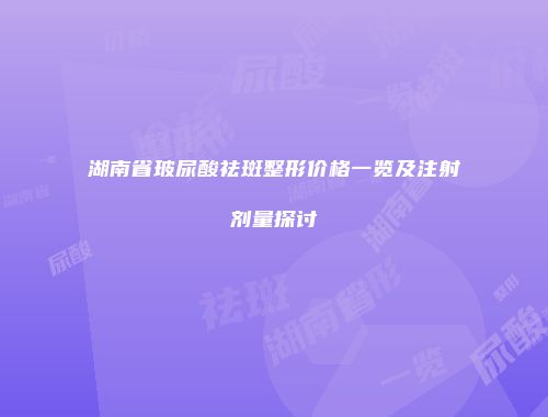 湖南省玻尿酸祛斑整形价格一览及注射剂量探讨