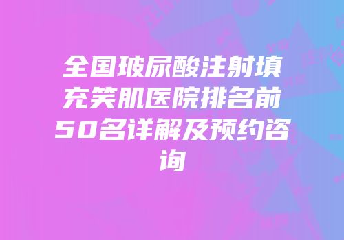 全国玻尿酸注射填充笑肌医院排名前50名详解及预约咨询