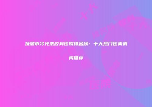 抚顺市冷光洗纹身医院排名榜：十大热门医美机构推荐