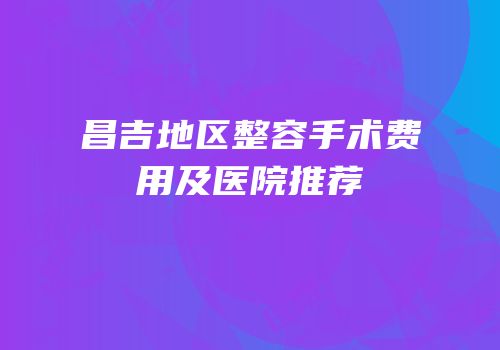 昌吉地区整容手术费用及医院推荐