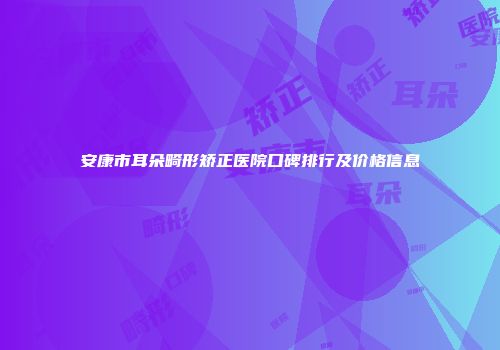 安康市耳朵畸形矫正医院口碑排行及价格信息