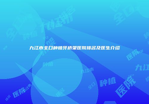 九江市全口种植牙桥架医院排名及医生介绍