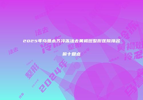 2025年乌鲁木齐冷冻法去黄褐斑整形医院排名前十盘点