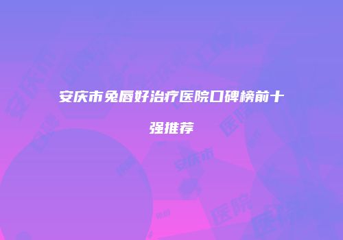 安庆市兔唇好治疗医院口碑榜前十强推荐