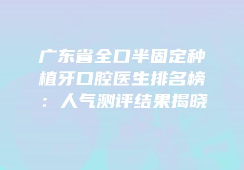 广东省全口半固定种植牙口腔医生排名榜：人气测评结果揭晓