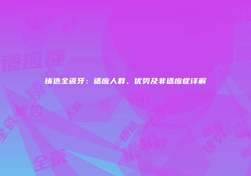 铸造全瓷牙：适应人群、优势及非适应症详解