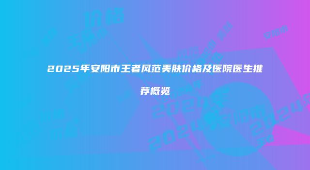 2025年安阳市王者风范美肤价格及医院医生推荐概览