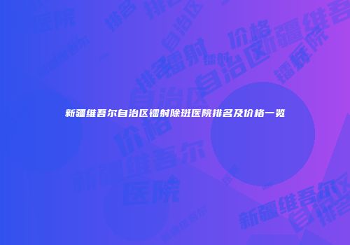 新疆维吾尔自治区镭射除斑医院排名及价格一览