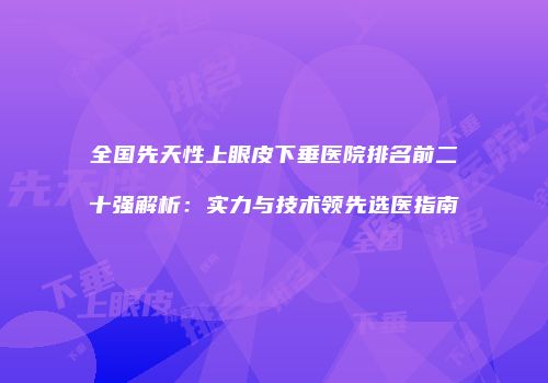 全国先天性上眼皮下垂医院排名前二十强解析：实力与技术领先选医指南