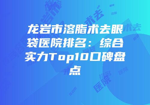 龙岩市溶脂术去眼袋医院排名：综合实力Top10口碑盘点