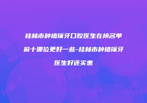 桂林市种植镶牙口腔医生在榜名单前十哪位更好一些-桂林市种植镶牙医生好还实惠