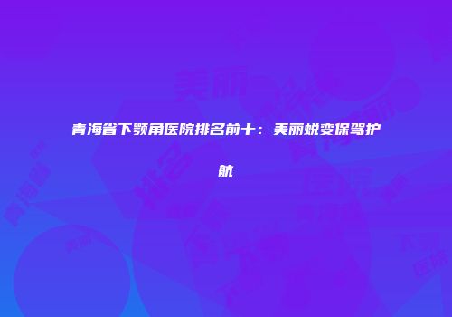 青海省下颚角医院排名前十：美丽蜕变保驾护航