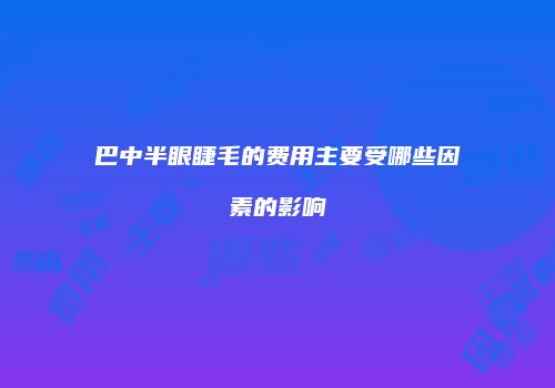 巴中半眼睫毛的费用主要受哪些因素的影响