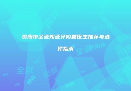 贵阳市全瓷烤瓷牙修复医生推荐与选择指南