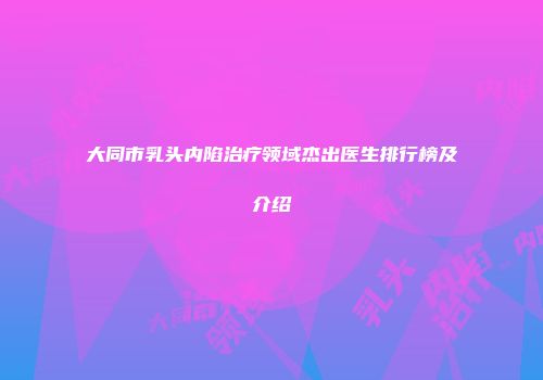 大同市乳头内陷治疗领域杰出医生排行榜及介绍