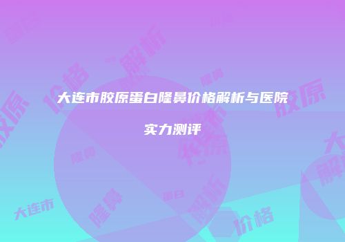 大连市胶原蛋白隆鼻价格解析与医院实力测评