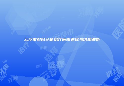 云浮市微创牙髓治疗医院选择与价格解析