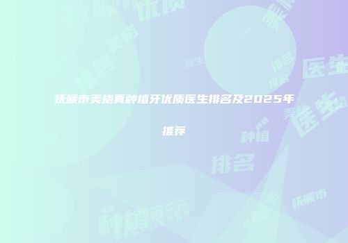 抚顺市美格真种植牙优质医生排名及2025年推荐