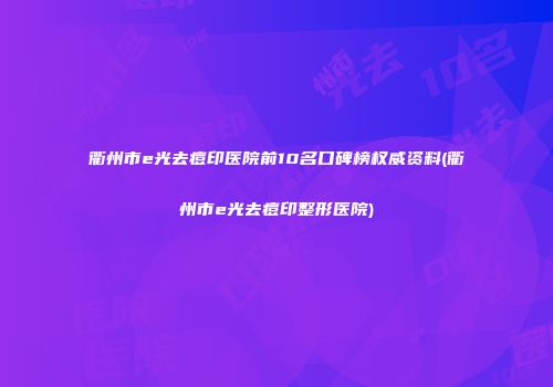 衢州市e光去痘印医院前10名口碑榜权威资料(衢州市e光去痘印整形医院)