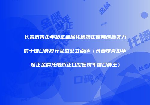 长春市青少年矫正金属托槽矫正医院综合实力前十佳口碑排行私立公立点评（长春市青少年矫正金属托槽矫正口腔医院年度口碑王）