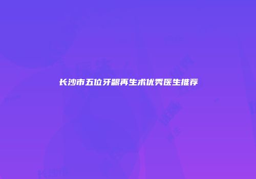 长沙市五位牙龈再生术优秀医生推荐